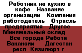 Работник на кухню в кафе › Название организации ­ Компания-работодатель › Отрасль предприятия ­ Другое › Минимальный оклад ­ 1 - Все города Работа » Вакансии   . Дагестан респ.,Кизилюрт г.